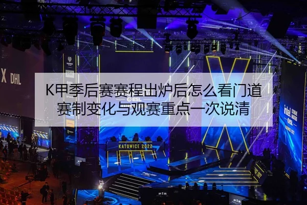 K甲季后赛赛程出炉后怎么看门道 赛制变化与观赛重点一次说清