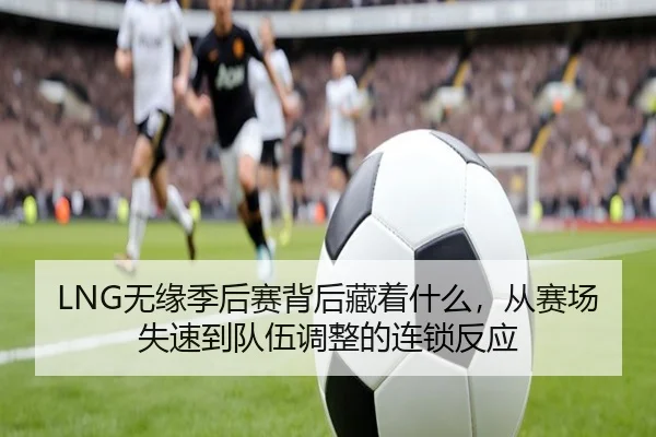 LNG无缘季后赛背后藏着什么，从赛场失速到队伍调整的连锁反应